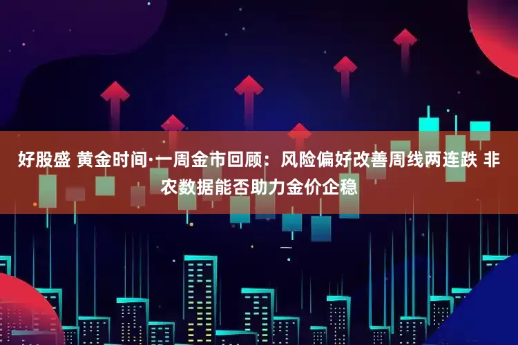 好股盛 黄金时间·一周金市回顾：风险偏好改善周线两连跌 非农数据能否助力金价企稳