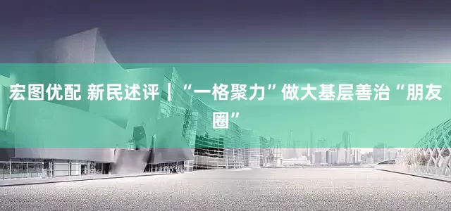 宏图优配 新民述评｜“一格聚力”做大基层善治“朋友圈”