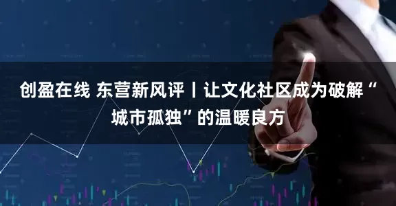创盈在线 东营新风评丨让文化社区成为破解“城市孤独”的温暖良方