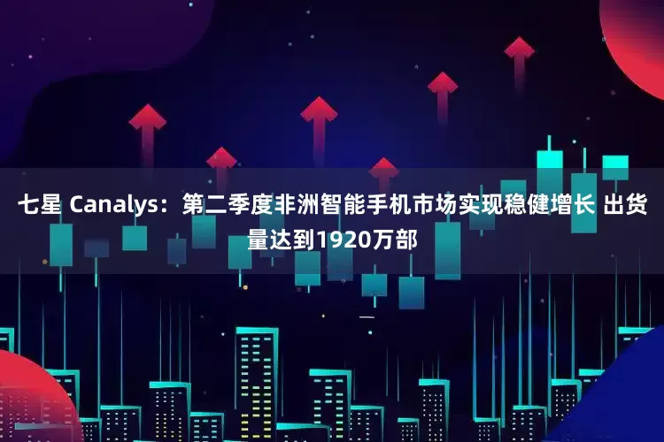 七星 Canalys：第二季度非洲智能手机市场实现稳健增长 出货量达到1920万部