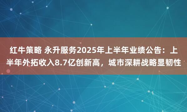 红牛策略 永升服务2025年上半年业绩公告：上半年外拓收入8.7亿创新高，城市深耕战略显韧性
