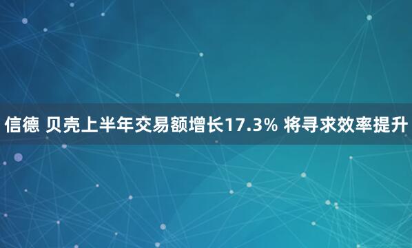 信德 贝壳上半年交易额增长17.3% 将寻求效率提升