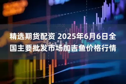 精选期货配资 2025年6月6日全国主要批发市场加吉鱼价格行情