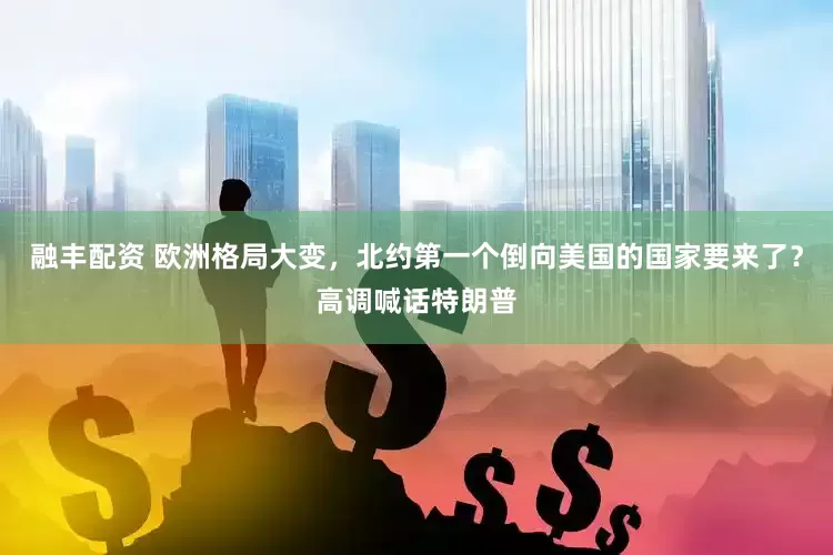 融丰配资 欧洲格局大变，北约第一个倒向美国的国家要来了？高调喊话特朗普
